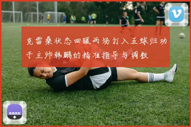 克雷桑状态回暖两场打入五球归功于主帅韩鹏的精准指导与调教