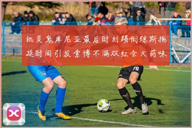 机灵鬼库尼亚最后时刻踢倒琼斯拖延时间引发索博不满双红会火药味十足