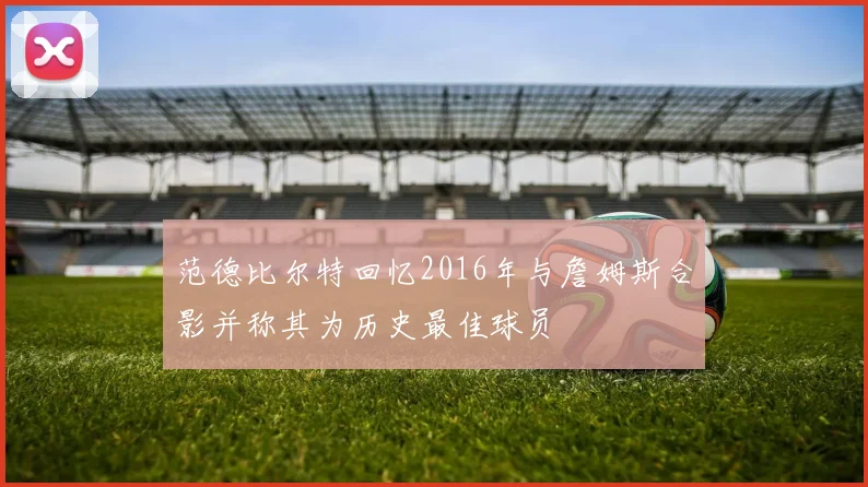 范德比尔特回忆2016年与詹姆斯合影并称其为历史最佳球员