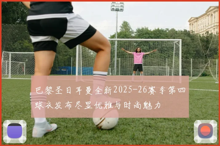 巴黎圣日耳曼全新2025-26赛季第四球衣发布尽显优雅与时尚魅力