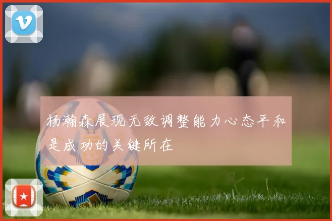 杨瀚森展现无敌调整能力心态平和是成功的关键所在