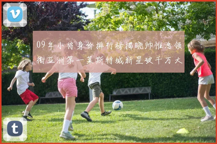 09年小将身价排行榜揭晓帅惟浩领衔亚洲第一莱斯特城新星破千万大关