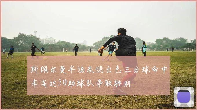 斯佩尔曼半场表现出色三分球命中率高达50助球队争取胜利