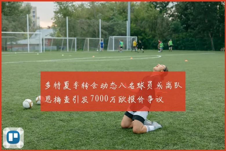 多特夏季转会动态八名球员或离队恩梅查引发7000万欧报价争议