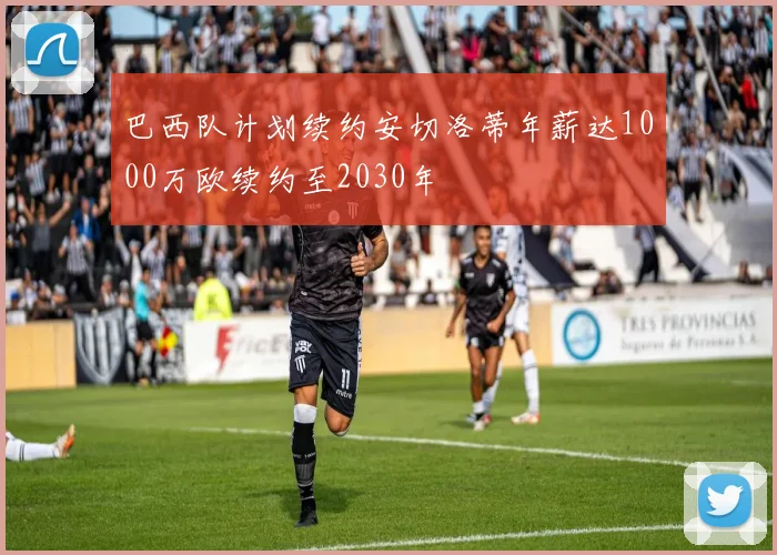 巴西队计划续约安切洛蒂年薪达1000万欧续约至2030年