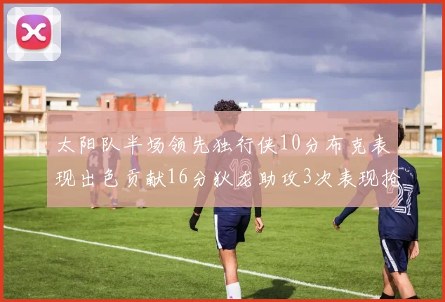太阳队半场领先独行侠10分布克表现出色贡献16分狄龙助攻3次表现抢眼