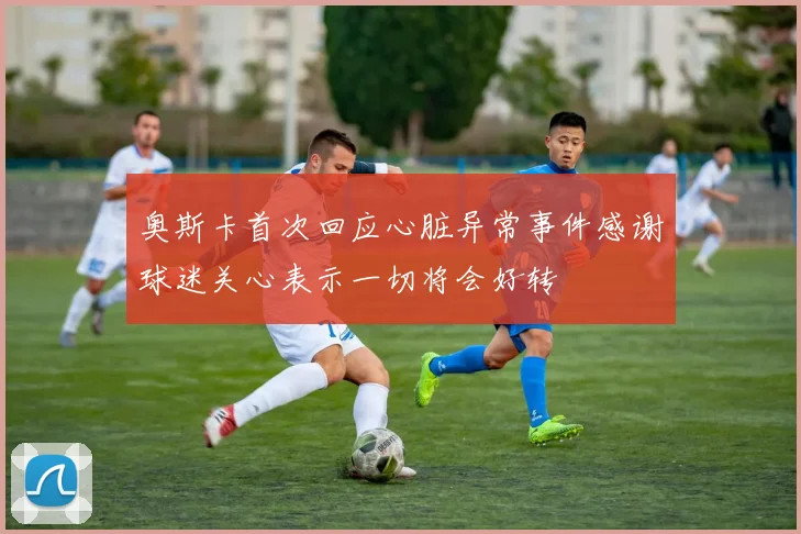 奥斯卡首次回应心脏异常事件感谢球迷关心表示一切将会好转